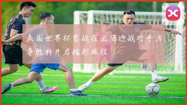 美国世界杯首战在主场迎战对手力争胜利开启精彩旅程