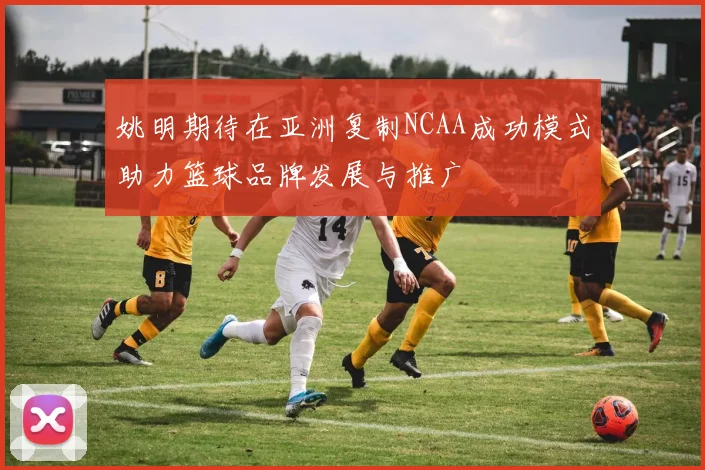 姚明期待在亚洲复制NCAA成功模式助力篮球品牌发展与推广