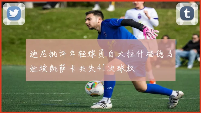 迪尼批评年轻球员自大拉什福德马杜埃凯萨卡共失41次球权
