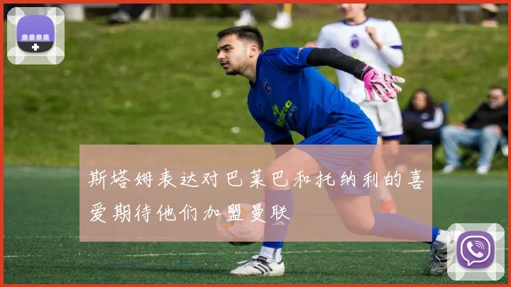 斯塔姆表达对巴莱巴和托纳利的喜爱期待他们加盟曼联