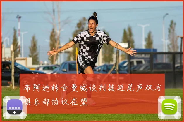 布阿迪转会曼城谈判接近尾声双方俱乐部协议在望