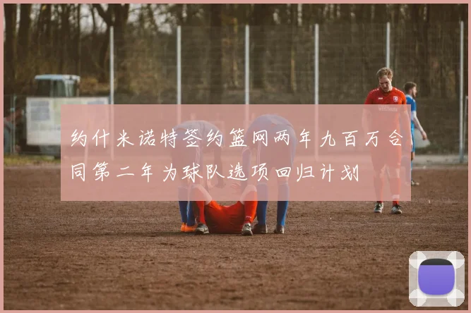 约什米诺特签约篮网两年九百万合同第二年为球队选项回归计划