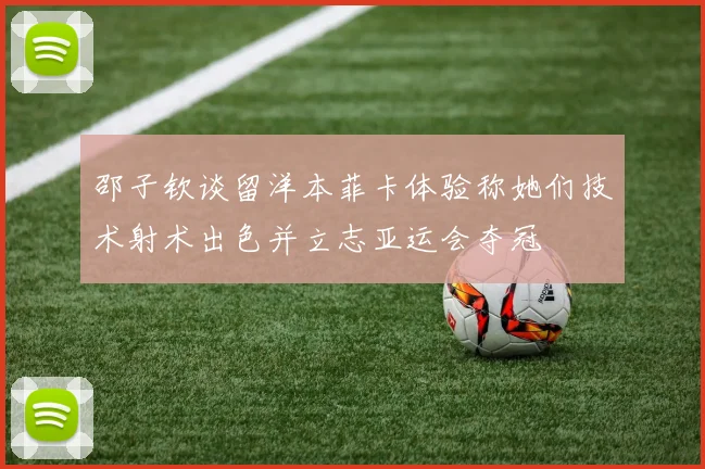 邵子钦谈留洋本菲卡体验称她们技术射术出色并立志亚运会夺冠