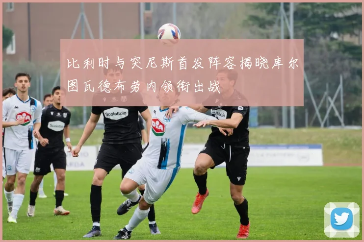 比利时与突尼斯首发阵容揭晓库尔图瓦德布劳内领衔出战